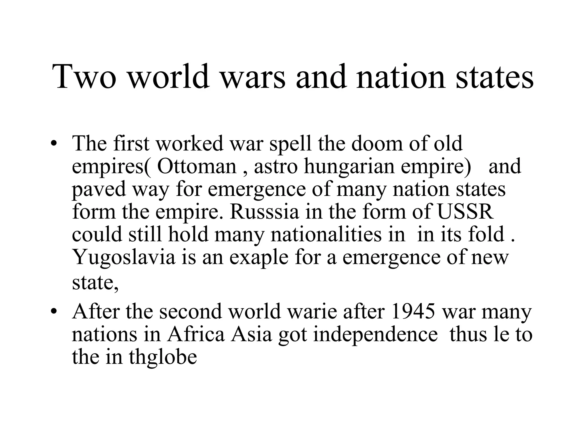 Two world wars and nation states  The first worked war spell the doom of old empires( Ottoman , astro hungarian empire)  and paved way for emergence of many nation states form the empire. Russsia in the form of USSR could still hold many nationalities in  in its fold . Yugoslavia is an exaple for a emergence of new state,   After the second world warie after 1945 war many nations in Africa Asia got independence  thus le to the in thglobe  
