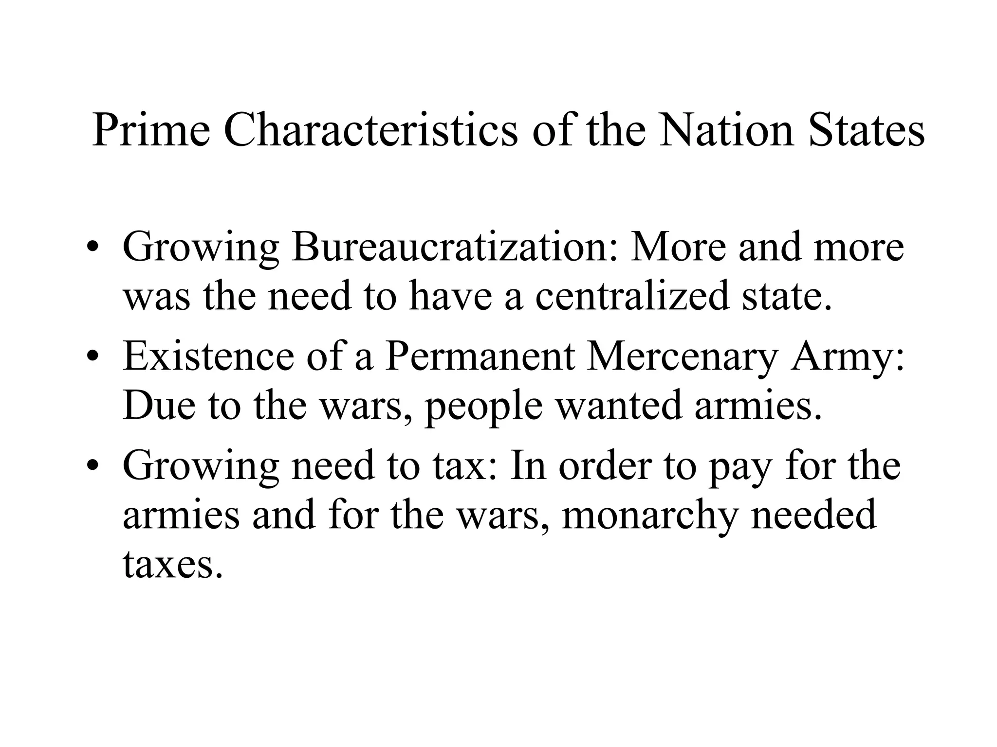 Prime Characteristics of the Nation States  Growing Bureaucratization: More and more was the need to have a centralized state. Existence of a Permanent Mercenary Army: Due to the wars, people wanted armies. Growing need to tax: In order to pay for the armies and for the wars, monarchy needed taxes. 
