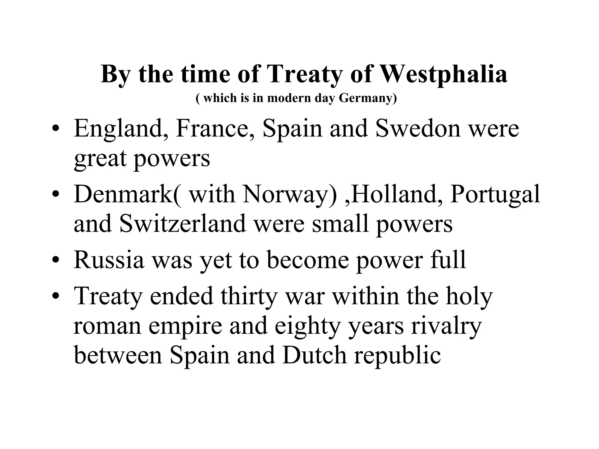 By the time of Treaty of Westphalia ( which is in modern day Germany)  England, France, Spain and Swedon were  great powers  Denmark( with Norway) ,Holland, Portugal and Switzerland were small powers Russia was yet to become power full Treaty ended thirty war within the holy roman empire and eighty years rivalry between Spain and Dutch republic 