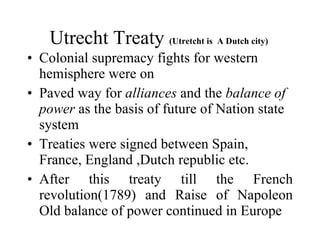 Utrecht Treaty  (Utretcht is  A Dutch city)  Colonial supremacy fights for western hemisphere were on  Paved way for  alliances  and the  balance of power  as the basis of future of Nation state system  Treaties were signed between Spain, France, England ,Dutch republic etc. After this treaty till the French revolution(1789) and Raise of Napoleon Old balance of power continued in Europe  