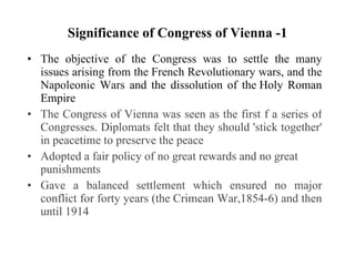 Significance of Congress of Vienna -1 The objective of the Congress was to settle the many issues arising from the French Revolutionary wars, and the Napoleonic Wars  and the dissolution of the Holy Roman Empire The Congress of Vienna was seen as the first f a series of Congresses. Diplomats felt that they should 'stick together' in peacetime to preserve the peace Adopted a fair policy of no great rewards and no great punishments Gave a balanced settlement which ensured no major conflict for forty years (the Crimean War,1854-6) and then until 1914 