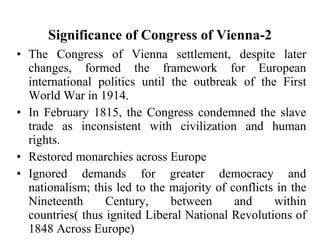 Significance of Congress of Vienna-2 The Congress of Vienna settlement, despite later changes, formed the framework for European international politics until the outbreak of the First World War in 1914. In February 1815, the Congress condemned the slave trade as inconsistent with civilization and human rights. Restored monarchies across Europe Ignored demands for greater democracy and nationalism; this led to the majority of conflicts in the Nineteenth Century, between and within countries( thus ignited Liberal National Revolutions of 1848 Across Europe) 