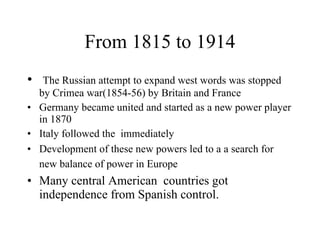 From 1815 to 1914 The Russian attempt to expand west words was stopped by Crimea war(1854-56) by Britain and France  Germany became united and started as a new power player in 1870 Italy followed the  immediately  Development of these new powers led to a a search for new balance of power in Europe   Many central American  countries got independence from Spanish control.  