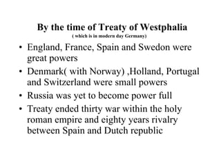 By the time of Treaty of Westphalia ( which is in modern day Germany)  England, France, Spain and Swedon were  great powers  Denmark( with Norway) ,Holland, Portugal and Switzerland were small powers Russia was yet to become power full Treaty ended thirty war within the holy roman empire and eighty years rivalry between Spain and Dutch republic 