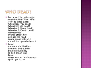    Deh a yard de odder night
    when me hear 'Fire!  Fire!'
    'Fire, to plate claat!'
    Who dead?  You dead!
    Who dead?  Me dead!
    Who dead?  Harry dead!
    Who dead?  Eleven dead!
    Woeeeeeeee
    Orange Street fire
    deh pon me head
    an me cyaan believe it
    me seh me cyaan believe it
   Lawd
    me see some blackbud
    livin inna one buildin
    but no rent no pay
    so dem cyaan stay
    Lawd
    de oppress an de dispossess
    cyaan get no res
 