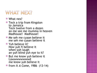    What nex?
   Teck a trip from Kingston
    to Jamaica
    Teck twelve from a dozen
    an me see me mumma in heaven
    Madhouse!  Madhouse!
   Me seh me cyaan believe it
    me seh me cyaan believe it
   Yuh believe it?
    How yuh fi believe it
    when yuh laugh
    an yuh blind yuh eye to it?
   But me know yuh believe it
    Lawwwwwwwwd
    me know yuh believe it
   from It A Come, 1986  (13-14)
 