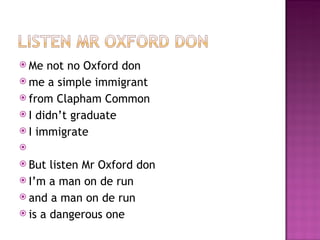  Me  not no Oxford don
 me a simple immigrant
 from Clapham Common
 I didn’t graduate
 I immigrate
 
 But listen Mr Oxford don
 I’m a man on de run
 and a man on de run
 is a dangerous one
 