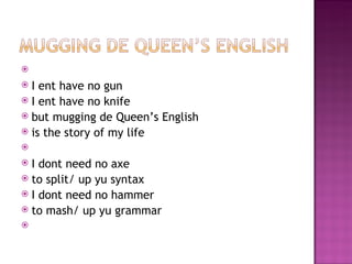   
 I ent have no gun
 I ent have no knife
 but mugging de Queen’s English
 is the story of my life
 
 I dont need no axe
 to split/ up yu syntax
 I dont need no hammer
 to mash/ up yu grammar
 
 