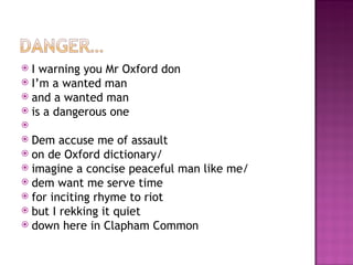  I warning you Mr Oxford don
 I’m a wanted man
 and a wanted man
 is a dangerous one
 
 Dem accuse me of assault
 on de Oxford dictionary/
 imagine a concise peaceful man like me/
 dem want me serve time
 for inciting rhyme to riot
 but I rekking it quiet
 down here in Clapham Common
 