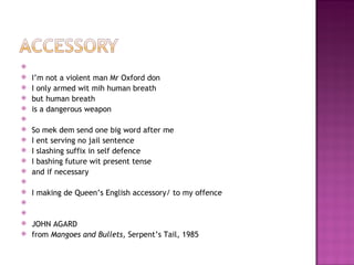     
   I’m not a violent man Mr Oxford don
   I only armed wit mih human breath
   but human breath
   is a dangerous weapon
    
   So mek dem send one big word after me
   I ent serving no jail sentence
   I slashing suffix in self defence
   I bashing future wit present tense
   and if necessary
    
   I making de Queen’s English accessory/ to my offence
    
    
   JOHN AGARD
   from Mangoes and Bullets, Serpent’s Tail, 1985
 