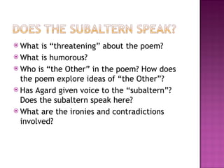  What  is “threatening” about the poem?
 What is humorous?
 Who is “the Other” in the poem? How does
  the poem explore ideas of “the Other”?
 Has Agard given voice to the “subaltern”?
  Does the subaltern speak here?
 What are the ironies and contradictions
  involved?
 