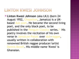  Linton Kwesi Johnson (aka LKJ) (born 24
 August 1952, Chapelton, Jamaica) is a UK-
 based dub poet. He became the second living
 poet, and the only black poet, to be
 published in the Penguin Classics series.[1] His
 poetry involves the recitation of his own
 verse in Jamaican Patois over dub-reggae,
 usually written in collaboration with
 renowned British reggae producer/artist 
 Dennis Bovell. His middle name 'Kwesi' is
 Ghanaian.
 