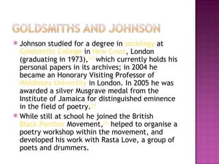  Johnson studied for a degree in sociology at 
  Goldsmiths College in New Cross, London
  (graduating in 1973),[2] which currently holds his
  personal papers in its archives; in 2004 he
  became an Honorary Visiting Professor of 
  Middlesex University in London. In 2005 he was
  awarded a silver Musgrave medal from the
  Institute of Jamaica for distinguished eminence
  in the field of poetry.[3]
 While still at school he joined the British 
  Black Panther Movement,[3] helped to organise a
  poetry workshop within the movement, and
  developed his work with Rasta Love, a group of
  poets and drummers.
 