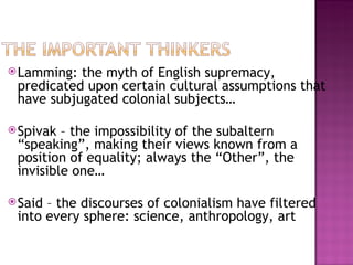  Lamming: the myth of English supremacy,
 predicated upon certain cultural assumptions that
 have subjugated colonial subjects…

 Spivak – the impossibility of the subaltern
 “speaking”, making their views known from a
 position of equality; always the “Other”, the
 invisible one…

 Said– the discourses of colonialism have filtered
 into every sphere: science, anthropology, art
 