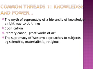  The  myth of supremacy: of a hierarchy of knowledge;
  a right way to do things;
 Codification
 Literary canon; great works of art
 The supremacy of Western approaches to subjects,
  eg scientific, materialistic, religious
 
