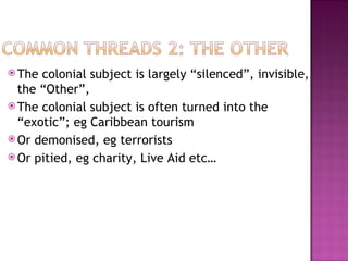  The colonial subject is largely “silenced”, invisible,
  the “Other”,
 The colonial subject is often turned into the
  “exotic”; eg Caribbean tourism
 Or demonised, eg terrorists
 Or pitied, eg charity, Live Aid etc…
 