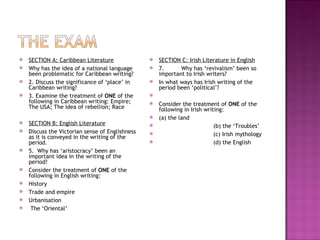    SECTION A: Caribbean Literature                 SECTION C: Irish Literature in English
   Why has the idea of a national language         7.      Why has ‘revivalism’ been so
    been problematic for Caribbean writing?          important to Irish writers?
   2. Discuss the significance of ‘place’ in       In what ways has Irish writing of the
    Caribbean writing?                               period been ‘political’?
   3. Examine the treatment of ONE of the       
    following in Caribbean writing: Empire;         Consider the treatment of ONE of the
    The USA; The idea of rebellion; Race             following in Irish writing:
                                                    (a) the land
   SECTION B: English Literature                                          (b) the ‘Troubles’
   Discuss the Victorian sense of Englishness                             (c) Irish mythology
    as it is conveyed in the writing of the
    period.                                                                (d) the English
   5. Why has ‘aristocracy’ been an
    important idea in the writing of the
    period?
   Consider the treatment of ONE of the
    following in English writing:
   History
   Trade and empire
   Urbanisation
    The ‘Oriental’
 