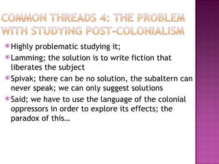  Highly problematic studying it;
 Lamming; the solution is to write fiction that
  liberates the subject
 Spivak; there can be no solution, the subaltern can
  never speak; we can only suggest solutions
 Said; we have to use the language of the colonial
  oppressors in order to explore its effects; the
  paradox of this…
 