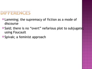  Lamming;   the supremacy of fiction as a mode of
  discourse
 Said; there is no “overt” nefarious plot to subjugate;
  using Foucault
 Spivak; a feminist approach
 