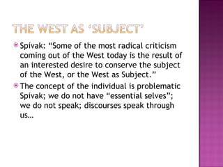  Spivak: “Some of the most radical criticism
  coming out of the West today is the result of
  an interested desire to conserve the subject
  of the West, or the West as Subject.”
 The concept of the individual is problematic
  Spivak; we do not have “essential selves”;
  we do not speak; discourses speak through
  us…
 