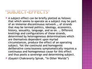    A subject-effect can be briefly plotted as follows:
    that which seems to operate as a subject may be part
    of an immense discontinuous network … of strands
    that may be termed politics, ideology, economics,
    history, sexuality, language, and so on. … Different
    knottings and configurations of these strands,
    determined by heterogeneous determinations which
    are themselves dependent upon myriad
    circumstances, produce the effect of an operating
    subject. Yet the continuist and homogenist
    deliberative consciousness symptomatically requires a
    continuous and homogeneous cause for this effect
    and thus posits a sovereign and determining subject.
   (Gayatri Chakravorty Spivak, “In Other Worlds”)
 