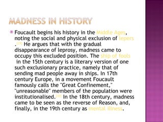    Foucault begins his history in the Middle Ages,
    noting the social and physical exclusion of lepers
    .[29] He argues that with the gradual
    disappearance of leprosy, madness came to
    occupy this excluded position. The ship of fools
     in the 15th century is a literary version of one
    such exclusionary practice, namely that of
    sending mad people away in ships. In 17th
    century Europe, in a movement Foucault
    famously calls the "Great Confinement,"
    "unreasonable" members of the population were
    institutionalised.[30] In the 18th century, madness
    came to be seen as the reverse of Reason, and,
    finally, in the 19th century as mental illness.
 