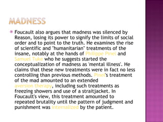    Foucault also argues that madness was silenced by
    Reason, losing its power to signify the limits of social
    order and to point to the truth. He examines the rise
    of scientific and "humanitarian" treatments of the
    insane, notably at the hands of Philippe Pinel and 
    Samuel Tuke who he suggests started the
    conceptualization of madness as 'mental illness'. He
    claims that these new treatments were in fact no less
    controlling than previous methods. Pinel's treatment
    of the mad amounted to an extended 
    aversion therapy, including such treatments as
    freezing showers and use of a straitjacket. In
    Foucault's view, this treatment amounted to
    repeated brutality until the pattern of judgment and
    punishment was internalized by the patient.
 