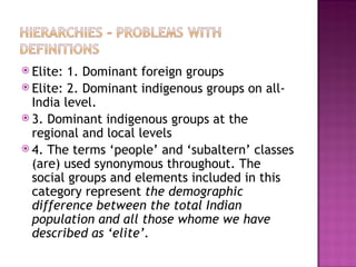  Elite: 1. Dominant foreign groups
 Elite: 2. Dominant indigenous groups on all-
  India level.
 3. Dominant indigenous groups at the
  regional and local levels
 4. The terms ‘people’ and ‘subaltern’ classes
  (are) used synonymous throughout. The
  social groups and elements included in this
  category represent the demographic
  difference between the total Indian
  population and all those whome we have
  described as ‘elite’.
 