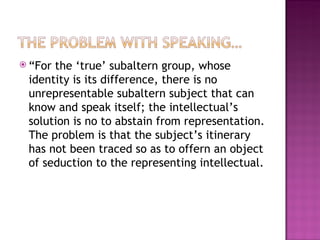  “Forthe ‘true’ subaltern group, whose
 identity is its difference, there is no
 unrepresentable subaltern subject that can
 know and speak itself; the intellectual’s
 solution is no to abstain from representation.
 The problem is that the subject’s itinerary
 has not been traced so as to offern an object
 of seduction to the representing intellectual.
 