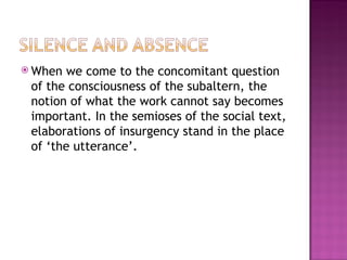  When  we come to the concomitant question
 of the consciousness of the subaltern, the
 notion of what the work cannot say becomes
 important. In the semioses of the social text,
 elaborations of insurgency stand in the place
 of ‘the utterance’.
 