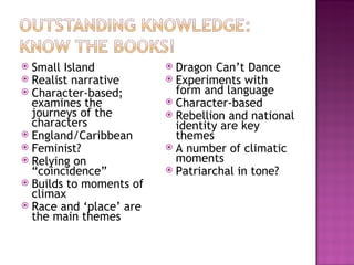  Small Island            Dragon Can’t Dance
 Realist narrative       Experiments with
 Character-based;         form and language
  examines the            Character-based
  journeys of the         Rebellion and national
  characters               identity are key
 England/Caribbean        themes
 Feminist?               A number of climatic
 Relying on               moments
  “coincidence”           Patriarchal in tone?
 Builds to moments of
  climax
 Race and ‘place’ are
  the main themes
 