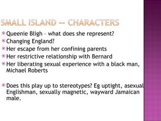  Queenie  Bligh – what does she represent?
 Changing England?
 Her escape from her confining parents
 Her restrictive relationship with Bernard
 Her liberating sexual experience with a black man,
  Michael Roberts

 Does this play up to stereotypes? Eg uptight, asexual
 Englishman, sexually magnetic, wayward Jamaican
 male.
 