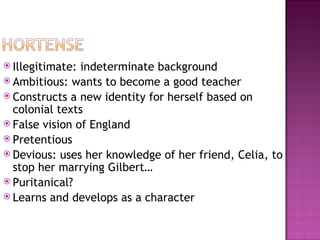  Illegitimate: indeterminate background
 Ambitious: wants to become a good teacher
 Constructs a new identity for herself based on
  colonial texts
 False vision of England
 Pretentious
 Devious: uses her knowledge of her friend, Celia, to
  stop her marrying Gilbert…
 Puritanical?
 Learns and develops as a character
 