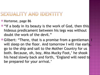    Hortense, page 86
 “If a body in its beauty is the work of God, then this
  hideous predicament between his legs was without
  doubt the work of the devil.”
 Gilbert: “There, that is a promise from a gentleman. I
  will sleep on the floor. And tomorrow I will rise early,
  go to the ship and sail to the Mother Country for us
  both. Because, oh, boy, Miss Mucky Foot,’ he shook
  his head slowly back and forth, ‘England will need to
  be prepared for your arrival.’
 