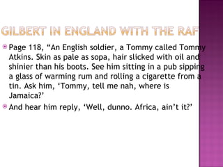  Page  118, “An English soldier, a Tommy called Tommy
  Atkins. Skin as pale as sopa, hair slicked with oil and
  shinier than his boots. See him sitting in a pub sipping
  a glass of warming rum and rolling a cigarette from a
  tin. Ask him, ‘Tommy, tell me nah, where is
  Jamaica?’
 And hear him reply, ‘Well, dunno. Africa, ain’t it?’
 