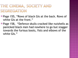  Page 155, “Rows of black Gis at the back. Rows of
  white Gis at the front.”
 Page 158, “Defence skulls cracked like nutshells as
  panicked black men had nowhere to go but stagger
  towards the furious boots, fists and elbows of the
  white GIs.”
 
