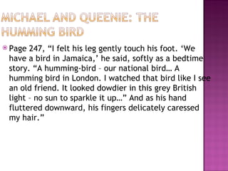  Page 247, “I felt his leg gently touch his foot. ‘We
 have a bird in Jamaica,’ he said, softly as a bedtime
 story. “A humming-bird – our national bird… A
 humming bird in London. I watched that bird like I see
 an old friend. It looked dowdier in this grey British
 light – no sun to sparkle it up…” And as his hand
 fluttered downward, his fingers delicately caressed
 my hair.”
 