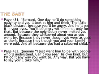  Page  431, “Bernard. One day he’ll do something
 naughty and you’ll look at him and think ‘The little
 black bastard, because you’ll be angry. And he’ll see
 it in your eyes. You’ll be angry with him not only for
 that. But because the neighbours never invited you
 around. Because they whispered about you as you
 went by. Because they never though you were as good
 as them. Because they though you and your family
 were odd. And all because you had a coloured child.”
 Page  432, Queenie “I just want him to be with people
 who’ll understand. Can’t you see? His own kind. But
 I’ll do it any way you want to. Any way. But you have
 to say you’ll take him,”
 