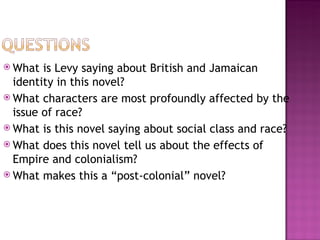  What  is Levy saying about British and Jamaican
  identity in this novel?
 What characters are most profoundly affected by the
  issue of race?
 What is this novel saying about social class and race?
 What does this novel tell us about the effects of
  Empire and colonialism?
 What makes this a “post-colonial” novel?
 