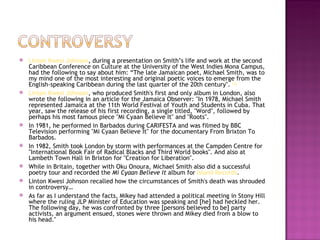    Linton Kwesi Johnson, during a presentation on Smith’s life and work at the second
    Caribbean Conference on Culture at the University of the West Indies Mona Campus,
    had the following to say about him: “The late Jamaican poet, Michael Smith, was to
    my mind one of the most interesting and original poetic voices to emerge from the
    English-speaking Caribbean during the last quarter of the 20th century". [3]
   Linton Kwesi Johnson, who produced Smith's first and only album in London, also
    wrote the following in an article for the Jamaica Observer: "In 1978, Michael Smith
    represented Jamaica at the 11th World Festival of Youth and Students in Cuba. That
    year, saw the release of his first recording, a single titled, "Word", followed by
    perhaps his most famous piece "Mi Cyaan Believe It" and "Roots".
   In 1981, he performed in Barbados during CARIFESTA and was filmed by BBC
    Television performing "Mi Cyaan Believe It" for the documentary From Brixton To
    Barbados.
   In 1982, Smith took London by storm with performances at the Campden Centre for
    "International Book Fair of Radical Blacks and Third World books". And also at
    Lambeth Town Hall in Brixton for "Creation for Liberation".
   While in Britain, together with Oku Onoura, Michael Smith also did a successful
    poetry tour and recorded the Mi Cyaan Believe It album for Island Records.
   Linton Kwesi Johnson recalled how the circumstances of Smith's death was shrouded
    in controversy…
   As far as I understand the facts, Mikey had attended a political meeting in Stony Hill
    where the ruling JLP Minister of Education was speaking and [he] had heckled her.
    The following day, he was confronted by three [persons believed to be] party
    activists, an argument ensued, stones were thrown and Mikey died from a blow to
    his head."
 