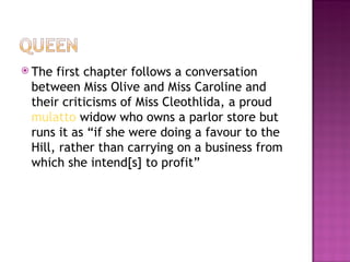  The first chapter follows a conversation
 between Miss Olive and Miss Caroline and
 their criticisms of Miss Cleothlida, a proud
 mulatto widow who owns a parlor store but
 runs it as “if she were doing a favour to the
 Hill, rather than carrying on a business from
 which she intend[s] to profit”
 