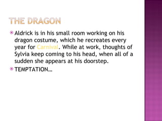  Aldrick is in his small room working on his
  dragon costume, which he recreates every
  year for Carnival. While at work, thoughts of
  Sylvia keep coming to his head, when all of a
  sudden she appears at his doorstep.
 TEMPTATION…
 