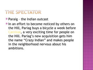  Paraig – the Indian outcast
 In an effort to become noticed by others on
  the Hill, Pariag buys a bicycle a week before
  Carnival, a very exciting time for people on
  the Hill. Pariag’s new acquisition gets him
  the name “Crazy Indian” and makes people
  in the neighborhood nervous about his
  ambitions.
 