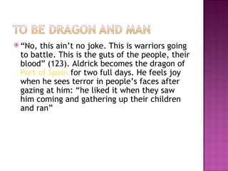  “No,this ain’t no joke. This is warriors going
 to battle. This is the guts of the people, their
 blood” (123). Aldrick becomes the dragon of
 Port of Spain for two full days. He feels joy
 when he sees terror in people’s faces after
 gazing at him: “he liked it when they saw
 him coming and gathering up their children
 and ran”
 