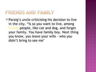  Paraig’suncle criticising his decision to live
 in the city. “Is so you want to live, among
 Creole people, like cat and dog, and forget
 your family. You have family boy. Next thing
 you know, you leave your wife – who you
 didn’t bring to see me"
 