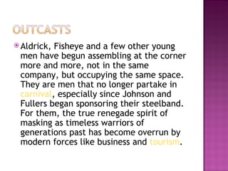  Aldrick,Fisheye and a few other young
 men have begun assembling at the corner
 more and more, not in the same
 company, but occupying the same space.
 They are men that no longer partake in
 carnival, especially since Johnson and
 Fullers began sponsoring their steelband.
 For them, the true renegade spirit of
 masking as timeless warriors of
 generations past has become overrun by
 modern forces like business and tourism.
 
