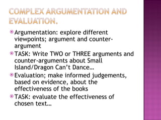  Argumentation:   explore different
  viewpoints; argument and counter-
  argument
 TASK: Write TWO or THREE arguments and
  counter-arguments about Small
  Island/Dragon Can’t Dance…
 Evaluation; make informed judgements,
  based on evidence, about the
  effectiveness of the books
 TASK: evaluate the effectiveness of
  chosen text…
 