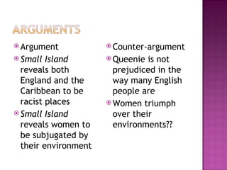  Argument             Counter-argument
 Small  Island        Queenie  is not
  reveals both          prejudiced in the
  England and the       way many English
  Caribbean to be       people are
  racist places        Women triumph
 Small Island          over their
  reveals women to      environments??
  be subjugated by
  their environment
 