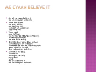    Me seh me cyaan believe it
    me seh me cyaan believe it
   Room dem a rent
    me apply widdin
    but as me go een
    cockroch rat an scorpion
    also come een
   Waan good
    nose haffi run
    but me naw go siddung pon high wal
    like Humpty Dumpty
    me a face me reality
   One little bwoy come blow im horn
    an me look pon im wid scorn
    an me realize how me five bwoy-picni
    was a victim of de trick
    dem call partisan politricks
   an me ban me belly
    an me bawl
    an me ban me belly
    an me bawl
    Lawd
    me cyaan believe it
    me seh me cyaan believe it
 