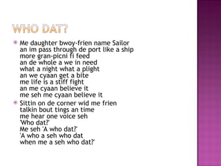    Me daughter bwoy-frien name Sailor
    an im pass through de port like a ship
    more gran-picni fi feed
    an de whole a we in need
    what a night what a plight
    an we cyaan get a bite
    me life is a stiff fight
    an me cyaan believe it
    me seh me cyaan believe it
   Sittin on de corner wid me frien
    talkin bout tings an time
    me hear one voice seh
    'Who dat?'
    Me seh 'A who dat?'
    'A who a seh who dat
    when me a seh who dat?'
 